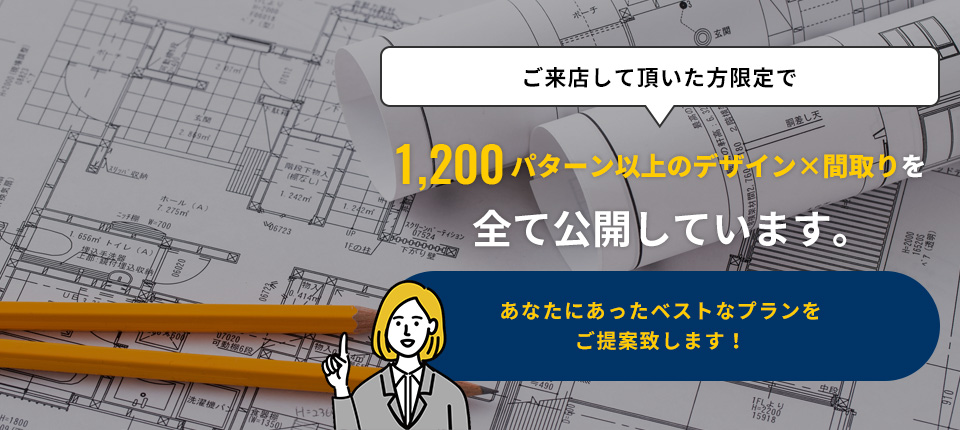 ご来店して頂いた方限定で1,200パターン以上のデザイン×間取りを全て公開しています。