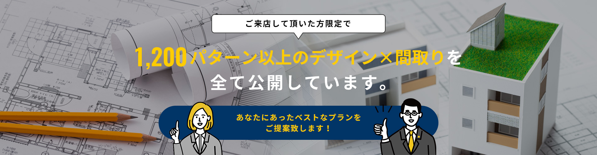 ご来店して頂いた方限定で1,200パターン以上のデザイン×間取りを全て公開しています。