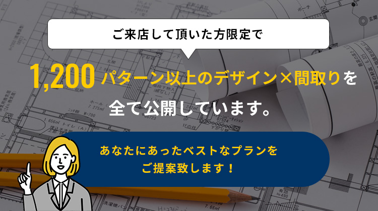 ご来店して頂いた方限定で1,200パターン以上のデザイン×間取りを全て公開しています。